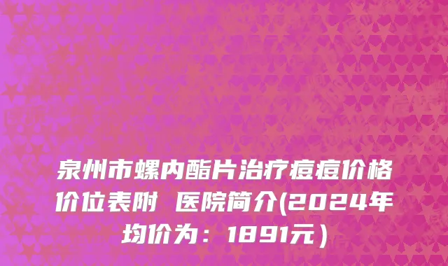 泉州市螺内酯片治疗痘痘价格价位表附 医院简介(2024年均价为：1891元）