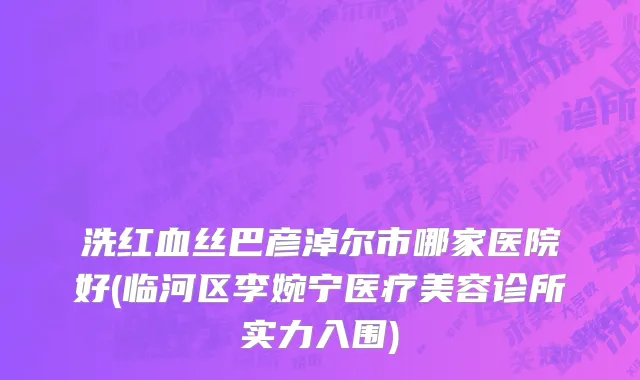 洗红血丝巴彦淖尔市哪家医院好(临河区李婉宁医疗美容诊所实力入围)