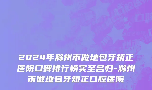 2024年滁州市做地包牙矫正医院口碑排行榜实至名归-滁州市做地包牙矫正口腔医院