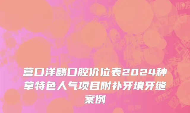 营口洋麟口腔价位表2024种草特色人气项目附补牙填牙缝案例