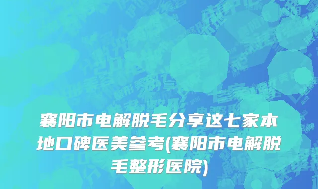 襄阳市电解脱毛分享这七家本地口碑医美参考(襄阳市电解脱毛整形医院)