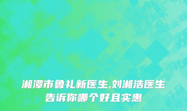 湘潭市鲁礼新医生,刘湘浩医生告诉你哪个好且实惠