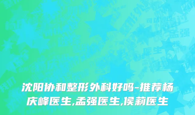 沈阳协和整形外科好吗-推荐杨庆峰医生,孟强医生,侯莉医生