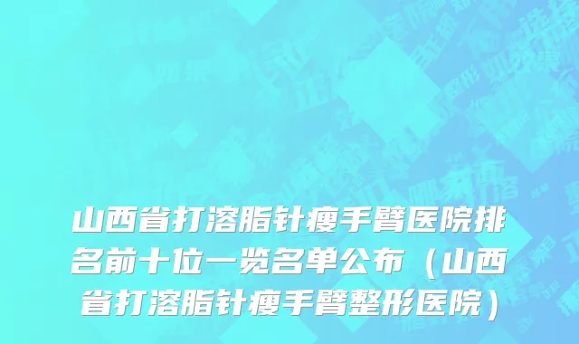 山西省打溶脂针瘦手臂医院排名前十位一览名单公布（山西省打溶脂针瘦手臂整形医院）