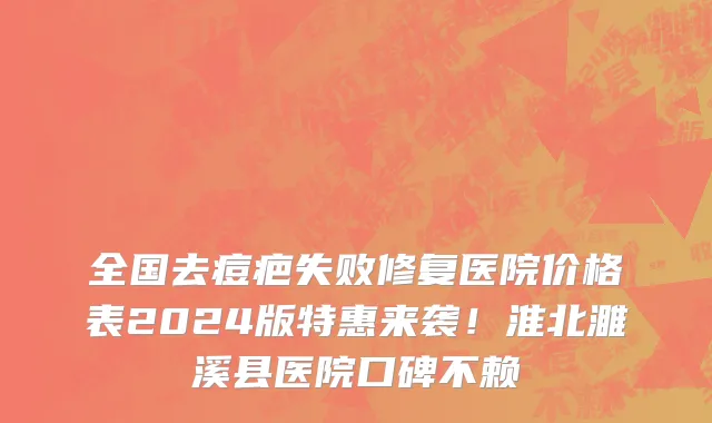全国去痘疤失败修复医院价格表2024版特惠来袭!淮北濉溪县医院口碑不赖