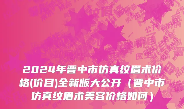 2024年晋中市仿真纹眉术价格(价目)全新版大公开（晋中市仿真纹眉术美容价格如何）