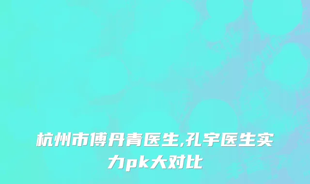 杭州市傅丹青医生,孔宇医生实力pk大对比