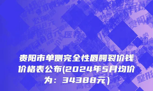 贵阳市单侧完全性唇腭裂价钱价格表公布(2024年5月均价为：34388元）