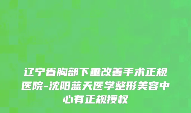 辽宁省胸部下垂改善手术正规医院-沈阳蓝天医学整形美容中心有正规授权