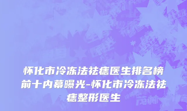 怀化市冷冻法祛痣医生排名榜前十内幕曝光-怀化市冷冻法祛痣整形医生