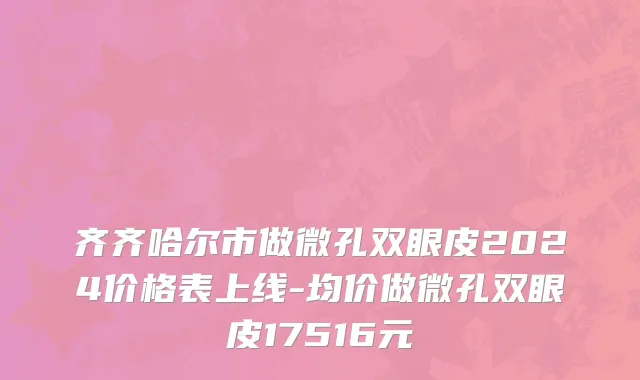 齐齐哈尔市做微孔双眼皮2024价格表上线-均价做微孔双眼皮17516元