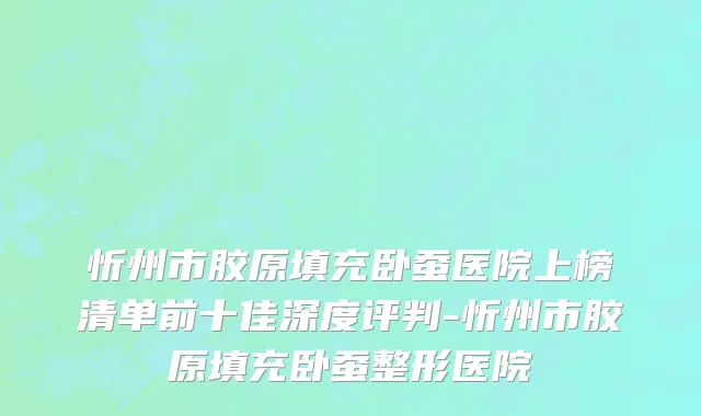 忻州市胶原填充卧蚕医院上榜清单前十佳深度评判-忻州市胶原填充卧蚕整形医院