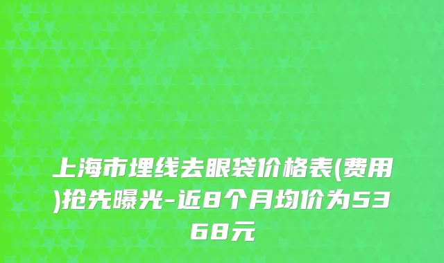 上海市埋线去眼袋价格表(费用)抢先曝光-近8个月均价为5368元
