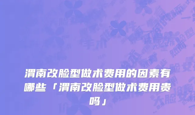 渭南改脸型做术费用的因素有哪些「渭南改脸型做术费用贵吗」