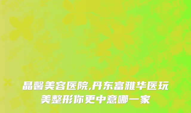 晶馨美容医院,丹东富雅华医玩美整形你更中意哪一家