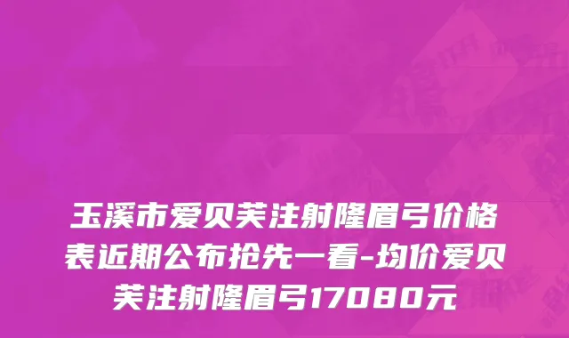 玉溪市爱贝芙注射隆眉弓价格表近期公布抢先一看-均价爱贝芙注射隆眉弓17080元