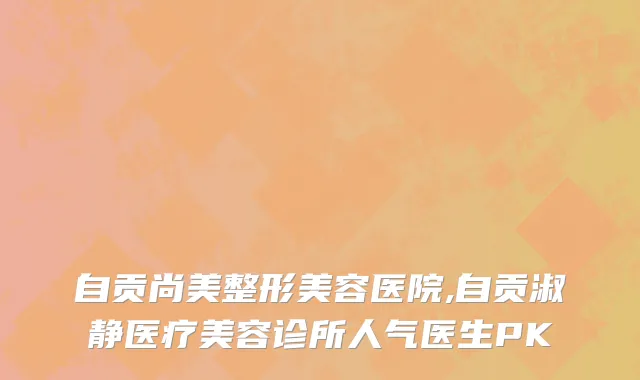 自贡尚美整形美容医院,自贡淑静医疗美容诊所人气医生PK