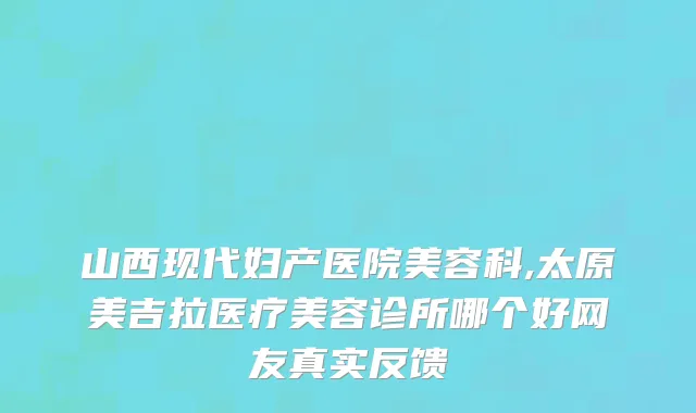 山西现代妇产医院美容科,太原美吉拉医疗美容诊所哪个好网友真实反馈