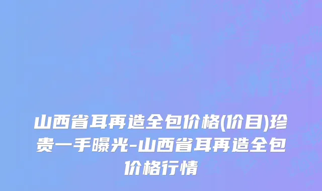 山西省耳再造全包价格(价目)珍贵一手曝光-山西省耳再造全包价格行情