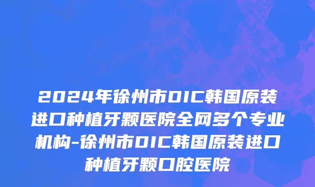 2024年徐州市DIC韩国原装进口种植牙颗医院全网多个专业机构-徐州市DIC韩国原装进口种植牙颗口腔医院