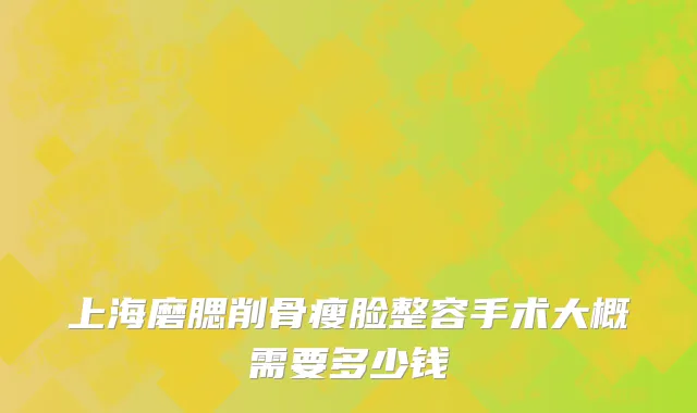 上海磨腮削骨瘦脸整容手术大概需要多少钱