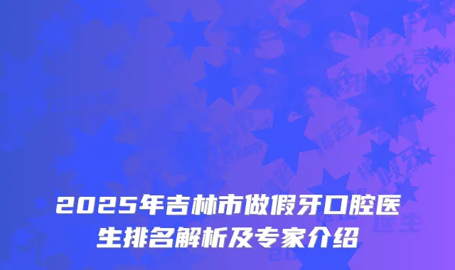 2025年吉林市做假牙口腔医生排名解析及专家介绍