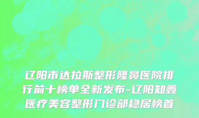 辽阳市达拉斯整形隆鼻医院排行前十榜单全新发布-辽阳知鑫医疗美容整形门诊部稳居榜首