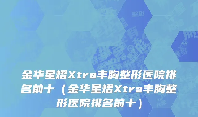 金华星熠Xtra丰胸整形医院排名前十（金华星熠Xtra丰胸整形医院排名前十）