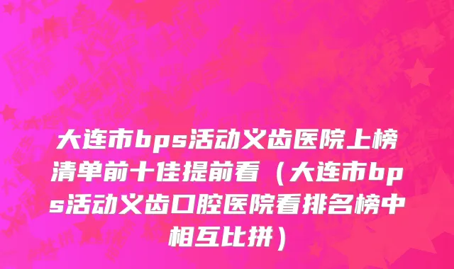 大连市bps活动义齿医院上榜清单前十佳提前看（大连市bps活动义齿口腔医院看排名榜中相互比拼）