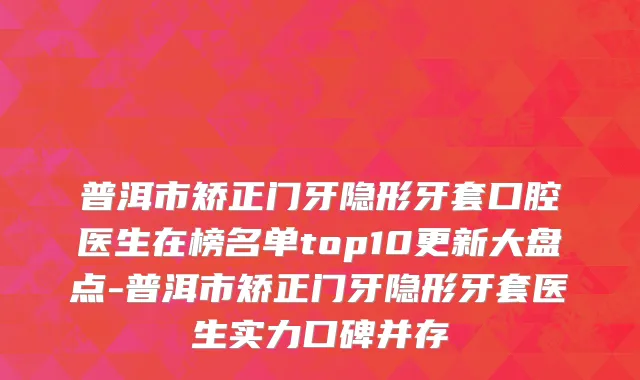 普洱市矫正门牙隐形牙套口腔医生在榜名单top10更新大盘点-普洱市矫正门牙隐形牙套医生实力口碑并存