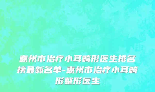 惠州市治疗小耳畸形医生排名榜最新名单-惠州市治疗小耳畸形整形医生