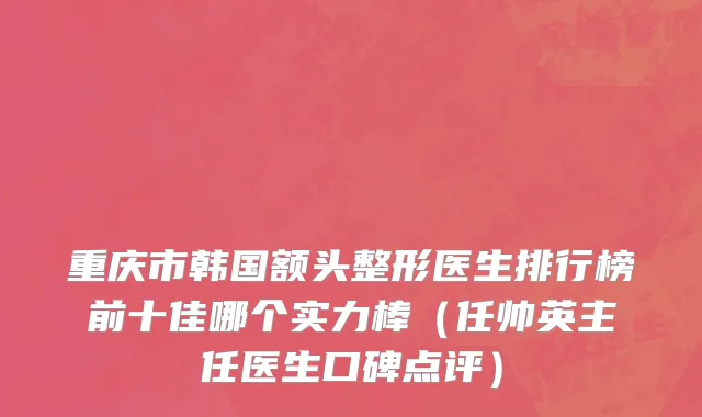重庆市韩国额头整形医生排行榜前十佳哪个实力棒（任帅英主任医生口碑点评）