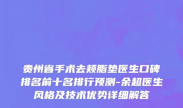 贵州省手术去颊脂垫医生口碑排名前十名排行预测-余超医生风格及技术优势详细解答
