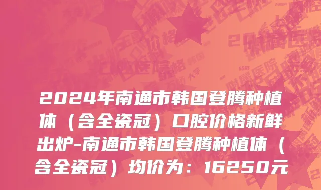 2024年南通市韩国登腾种植体（含全瓷冠）口腔价格新鲜出炉-南通市韩国登腾种植体（含全瓷冠）均价为：16250元