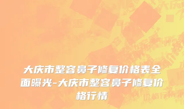 大庆市整容鼻子修复价格表全面曝光-大庆市整容鼻子修复价格行情
