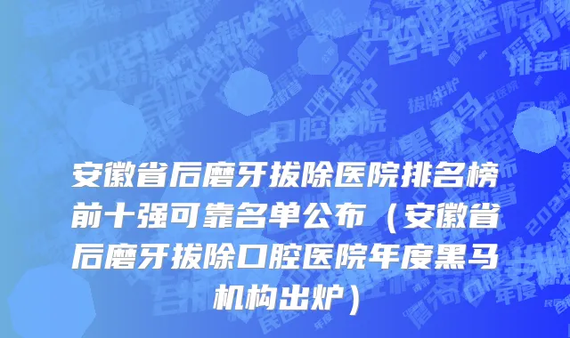安徽省后磨牙拔除医院排名榜前十强可靠名单公布（安徽省后磨牙拔除口腔医院年度黑马机构出炉）