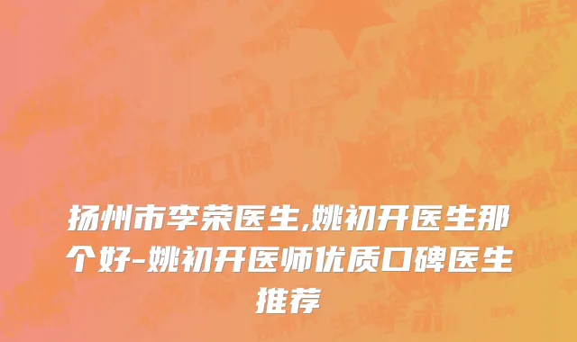 扬州市李荣医生,姚初开医生那个好-姚初开医师优质口碑医生推荐