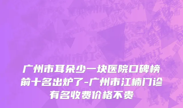 广州市耳朵少一块医院口碑榜前十名出炉了-广州市江楠门诊有名收费价格不贵