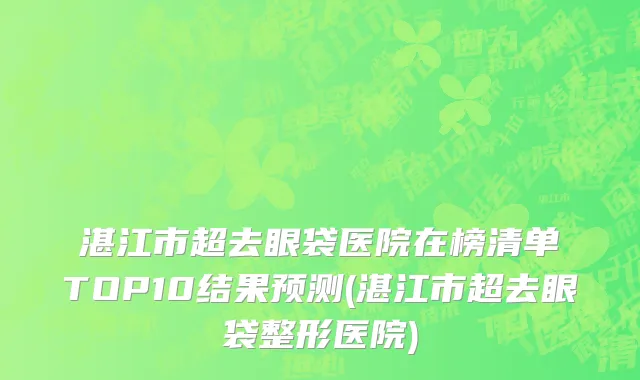 湛江市超去眼袋医院在榜清单TOP10结果预测(湛江市超去眼袋整形医院)