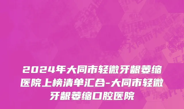 2024年大同市轻微牙龈萎缩医院上榜清单汇合-大同市轻微牙龈萎缩口腔医院