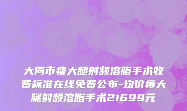 大同市瘦大腿射频溶脂手术收费标准在线免费公布-均价瘦大腿射频溶脂手术21699元