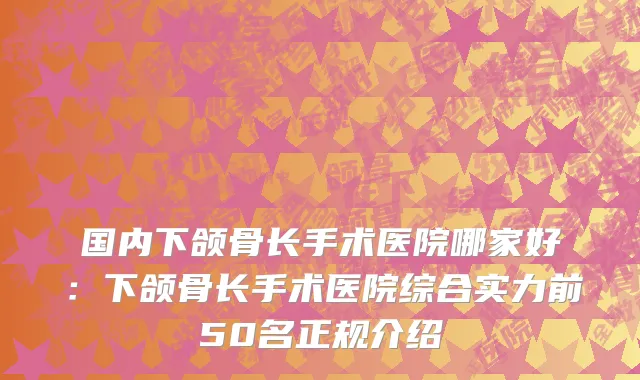 国内下颌骨长手术医院哪家好：下颌骨长手术医院综合实力前50名正规介绍