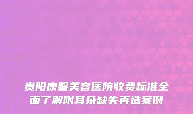 贵阳康馨美容医院收费标准全面了解附耳朵缺失再造案例