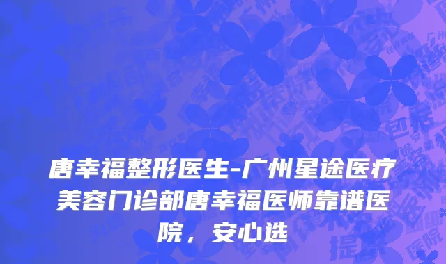 唐幸福整形医生-广州星途医疗美容门诊部唐幸福医师靠谱医院，安心选