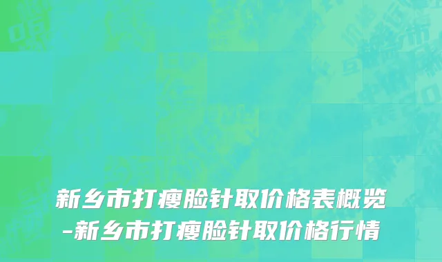 新乡市打瘦脸针取价格表概览-新乡市打瘦脸针取价格行情