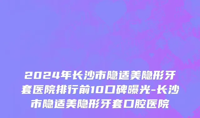 2024年长沙市隐适美隐形牙套医院排行前10口碑曝光-长沙市隐适美隐形牙套口腔医院