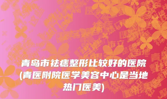 青岛市祛痣整形比较好的医院(青医附院医学美容中心是当地热门医美)