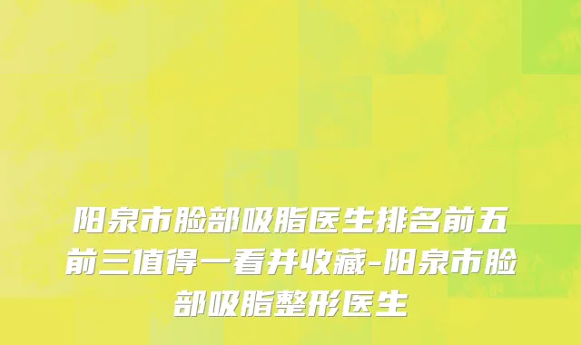 阳泉市脸部吸脂医生排名前五前三值得一看并收藏-阳泉市脸部吸脂整形医生
