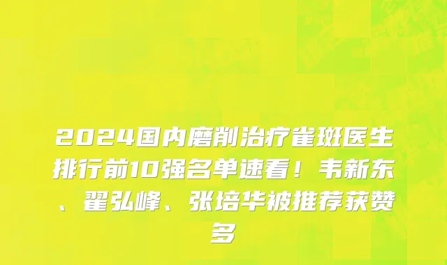 2024国内磨削治疗雀斑医生排行前10强名单速看!韦新东、翟弘峰、张培华被推荐获赞多