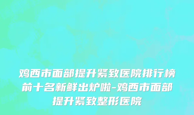 鸡西市面部提升紧致医院排行榜前十名新鲜出炉啦-鸡西市面部提升紧致整形医院